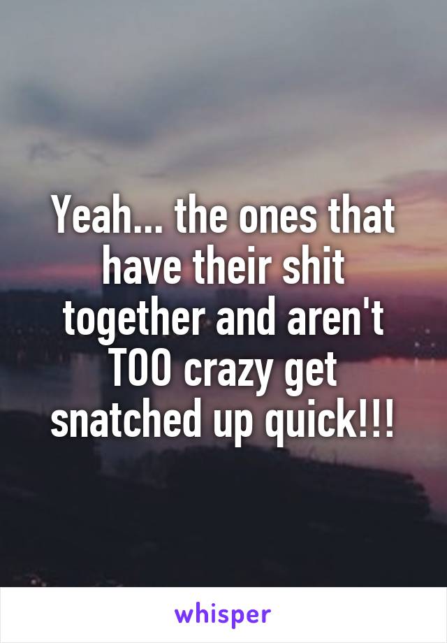 Yeah... the ones that have their shit together and aren't TOO crazy get snatched up quick!!!