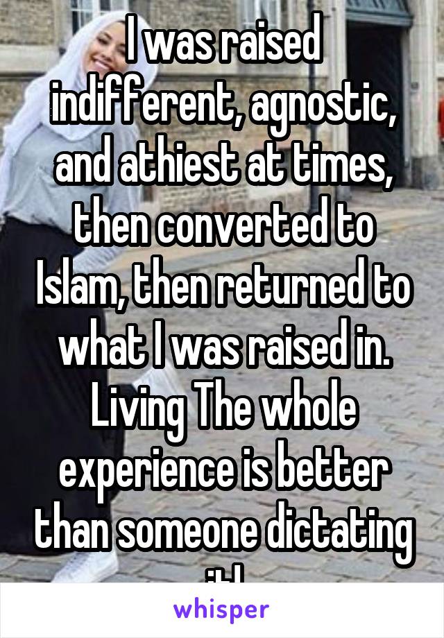I was raised indifferent, agnostic, and athiest at times, then converted to Islam, then returned to what I was raised in. Living The whole experience is better than someone dictating it!