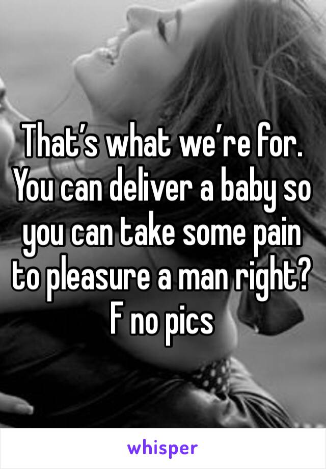 That’s what we’re for. You can deliver a baby so you can take some pain to pleasure a man right?
F no pics 