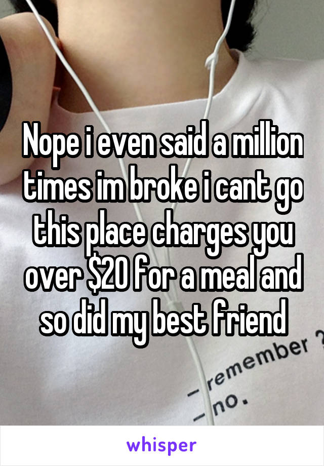 Nope i even said a million times im broke i cant go this place charges you over $20 for a meal and so did my best friend