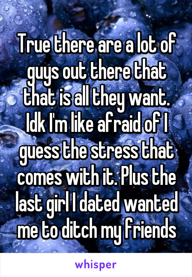 True there are a lot of guys out there that that is all they want. Idk I'm like afraid of I guess the stress that comes with it. Plus the last girl I dated wanted me to ditch my friends