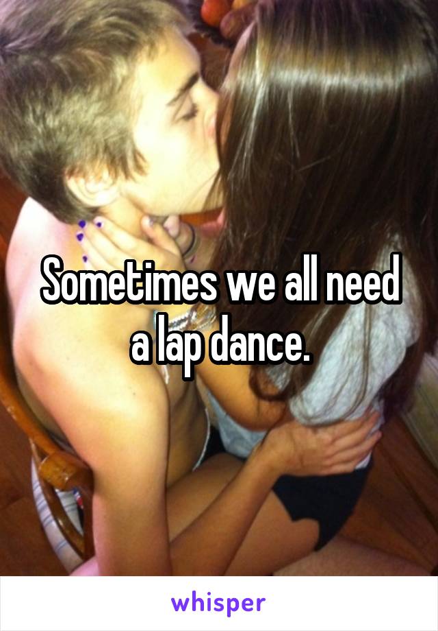 Sometimes we all need a lap dance.