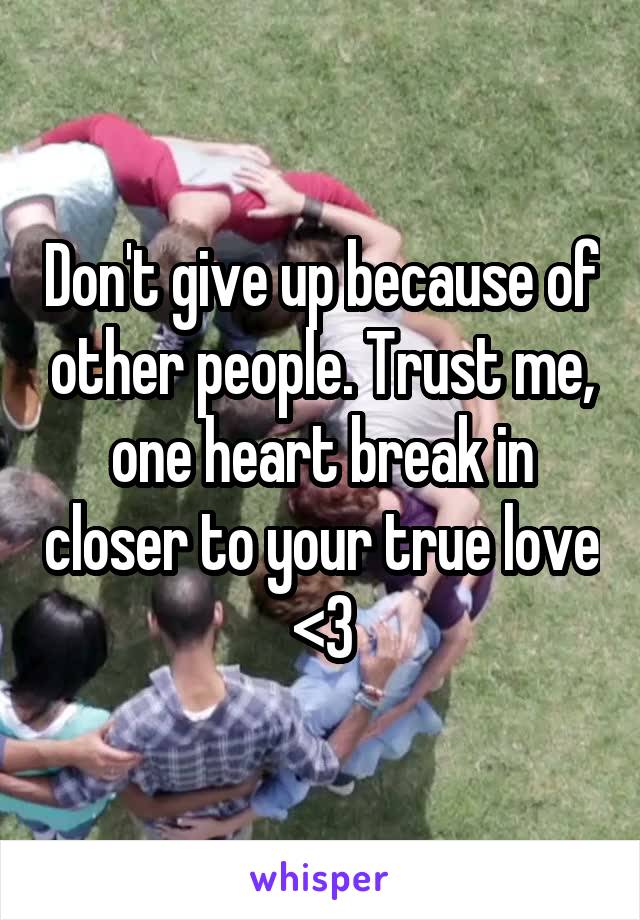 Don't give up because of other people. Trust me, one heart break in closer to your true love <3