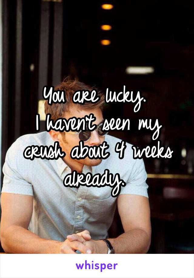 You are lucky. 
I haven't seen my crush about 4 weeks already. 