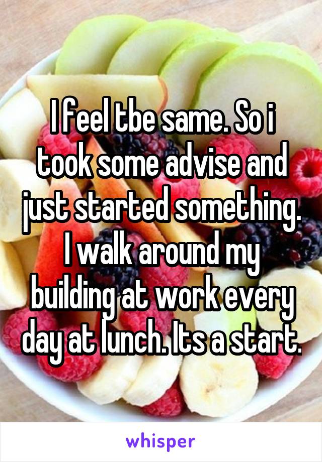 I feel tbe same. So i took some advise and just started something. I walk around my building at work every day at lunch. Its a start.