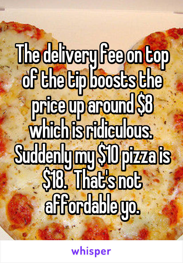 The delivery fee on top of the tip boosts the price up around $8 which is ridiculous.  Suddenly my $10 pizza is $18.  That's not affordable yo.