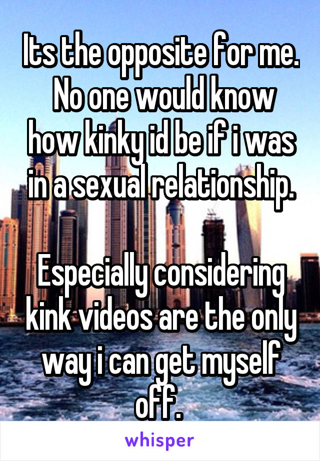 Its the opposite for me.  No one would know how kinky id be if i was in a sexual relationship.

Especially considering kink videos are the only way i can get myself off. 