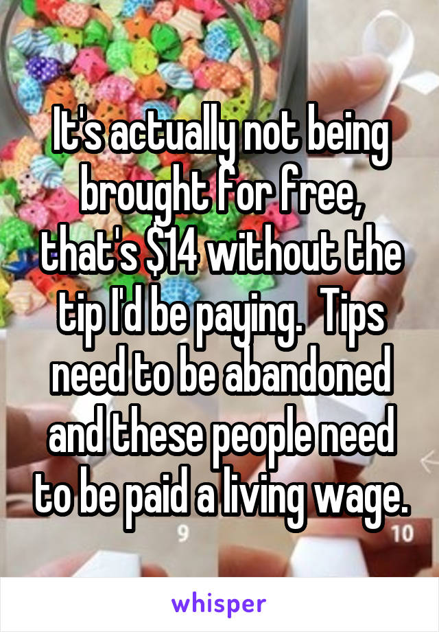 It's actually not being brought for free, that's $14 without the tip I'd be paying.  Tips need to be abandoned and these people need to be paid a living wage.