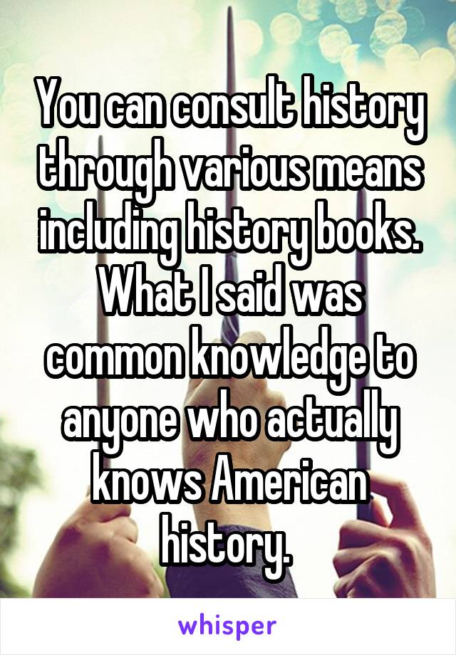 You can consult history through various means including history books. What I said was common knowledge to anyone who actually knows American history. 