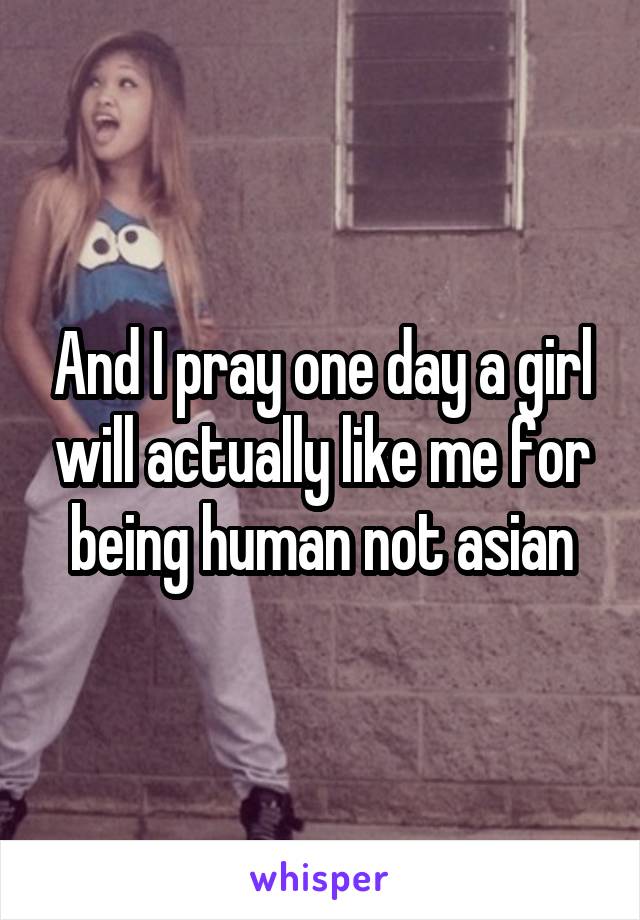 And I pray one day a girl will actually like me for being human not asian