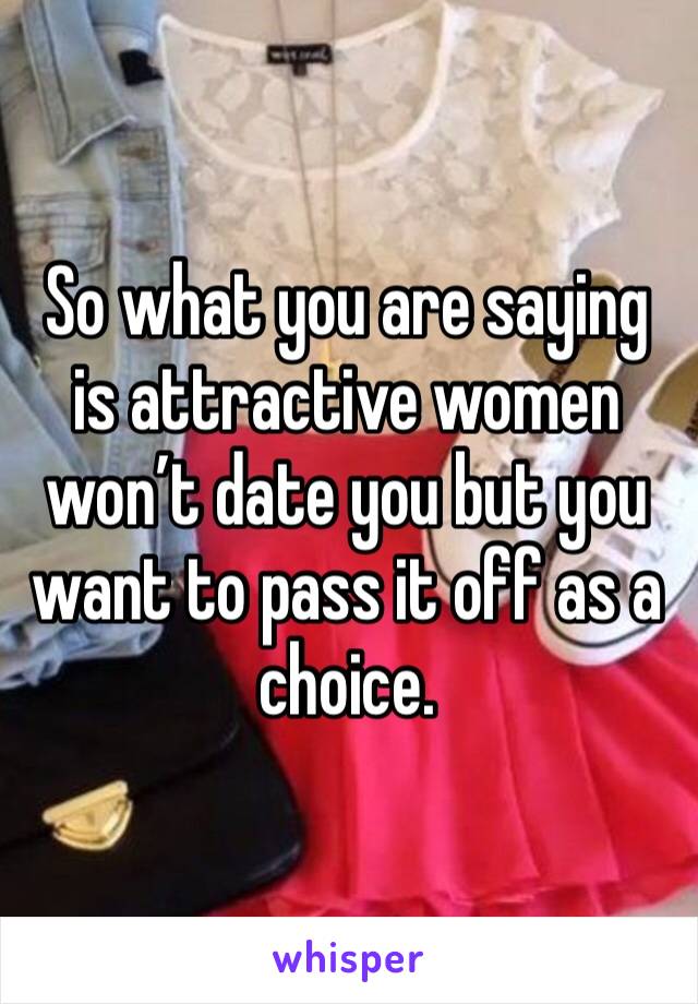 So what you are saying is attractive women won’t date you but you want to pass it off as a choice. 