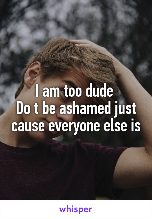 I am too dude 
Do t be ashamed just cause everyone else is