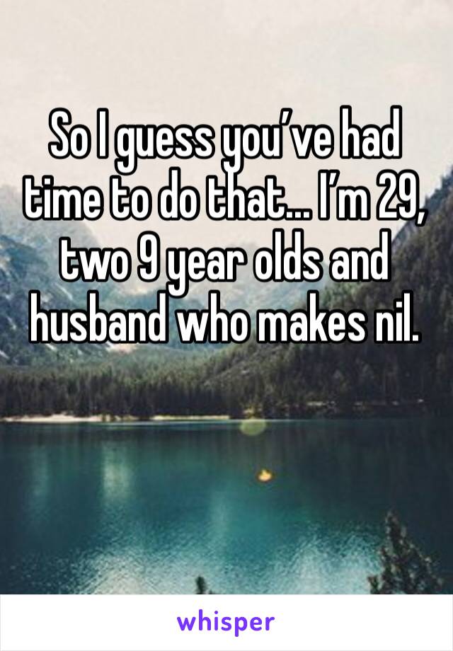 So I guess you’ve had time to do that... I’m 29, two 9 year olds and husband who makes nil.