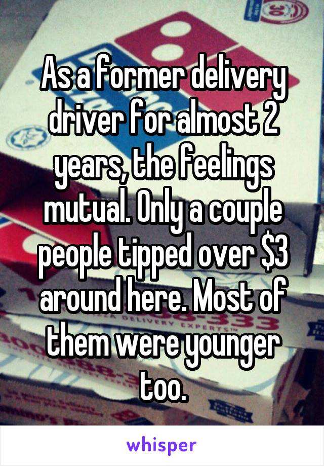 As a former delivery driver for almost 2 years, the feelings mutual. Only a couple people tipped over $3 around here. Most of them were younger too.