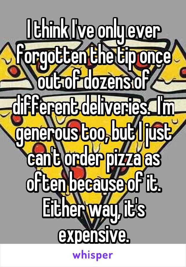 I think I've only ever forgotten the tip once out of dozens of different deliveries.  I'm generous too, but I just can't order pizza as often because of it. Either way, it's expensive.