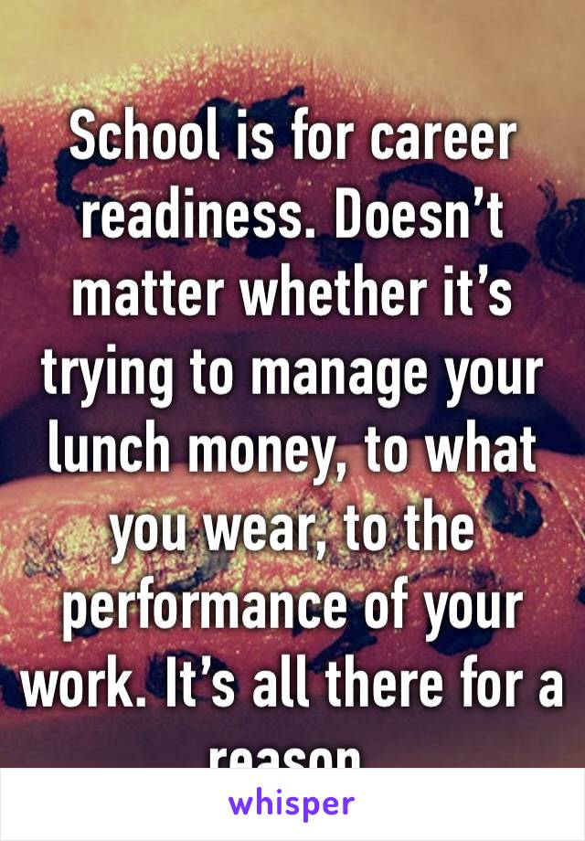 School is for career readiness. Doesn’t matter whether it’s trying to manage your lunch money, to what you wear, to the performance of your work. It’s all there for a reason.