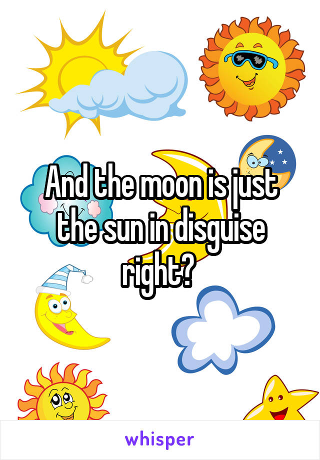 And the moon is just the sun in disguise right? 