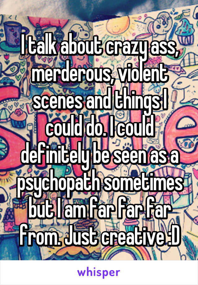 I talk about crazy ass, merderous, violent scenes and things I could do. I could definitely be seen as a psychopath sometimes but I am far far far from. Just creative :D