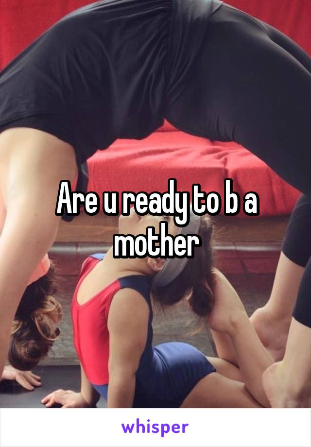 Are u ready to b a mother