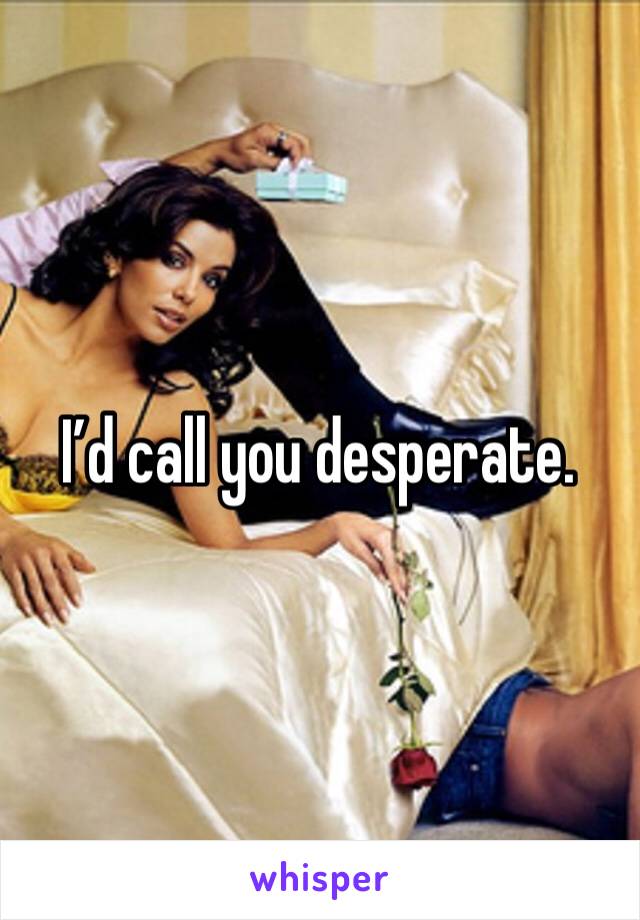 I’d call you desperate. 