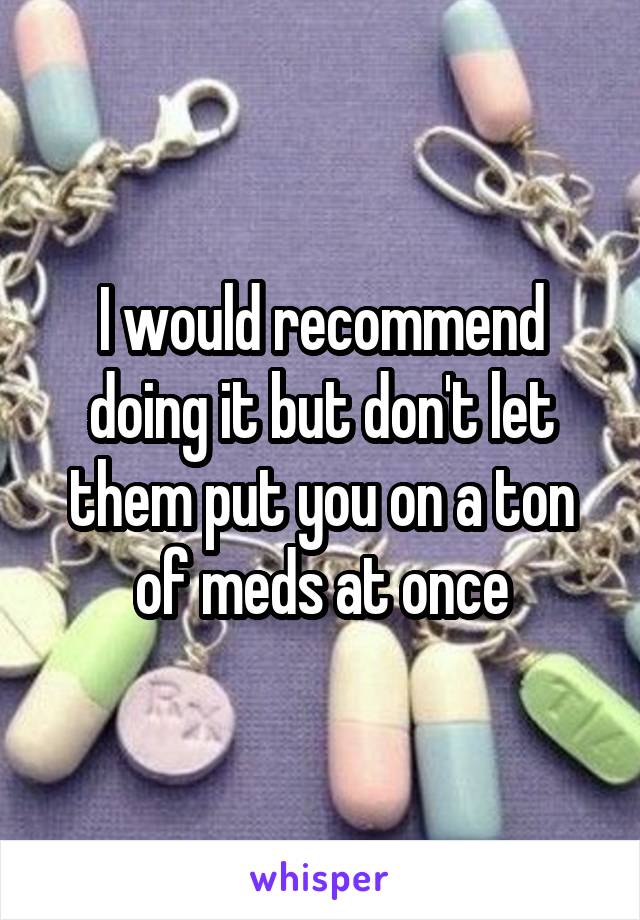 I would recommend doing it but don't let them put you on a ton of meds at once