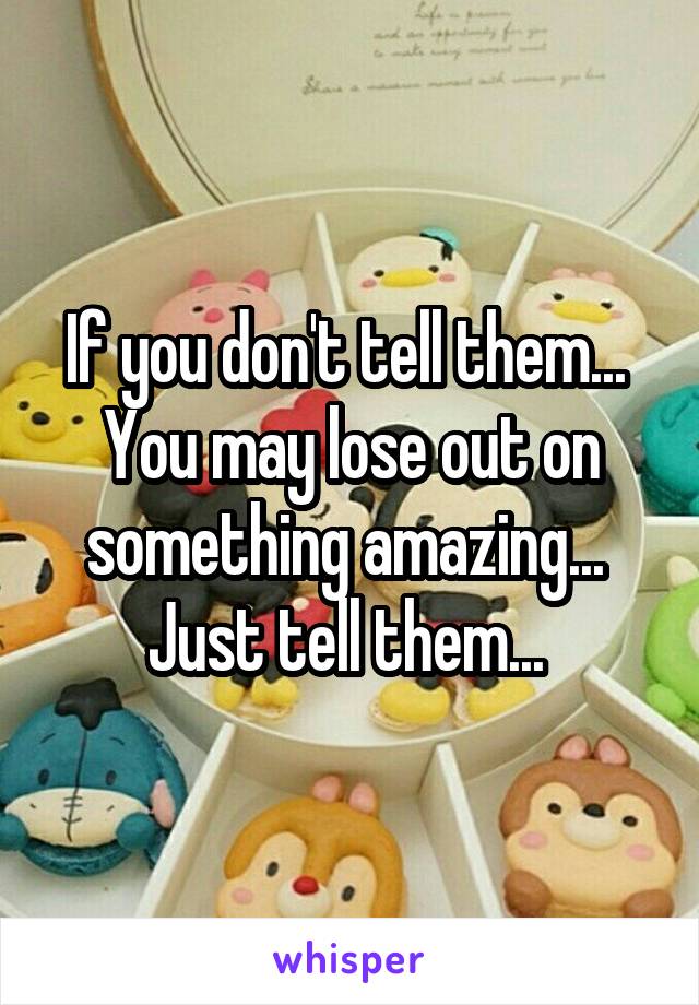 If you don't tell them...  You may lose out on something amazing...  Just tell them... 