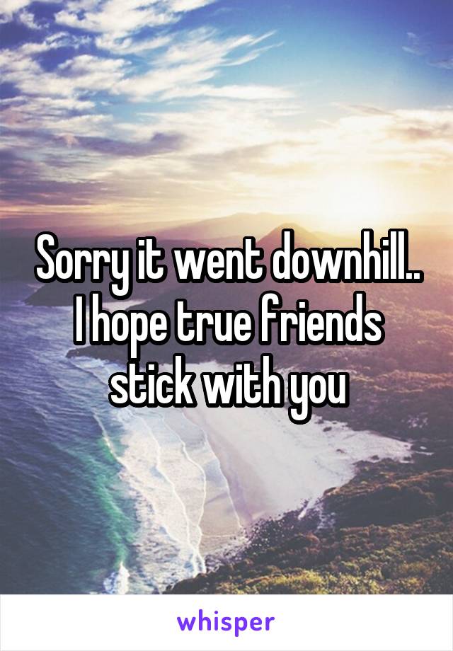 Sorry it went downhill..
I hope true friends stick with you