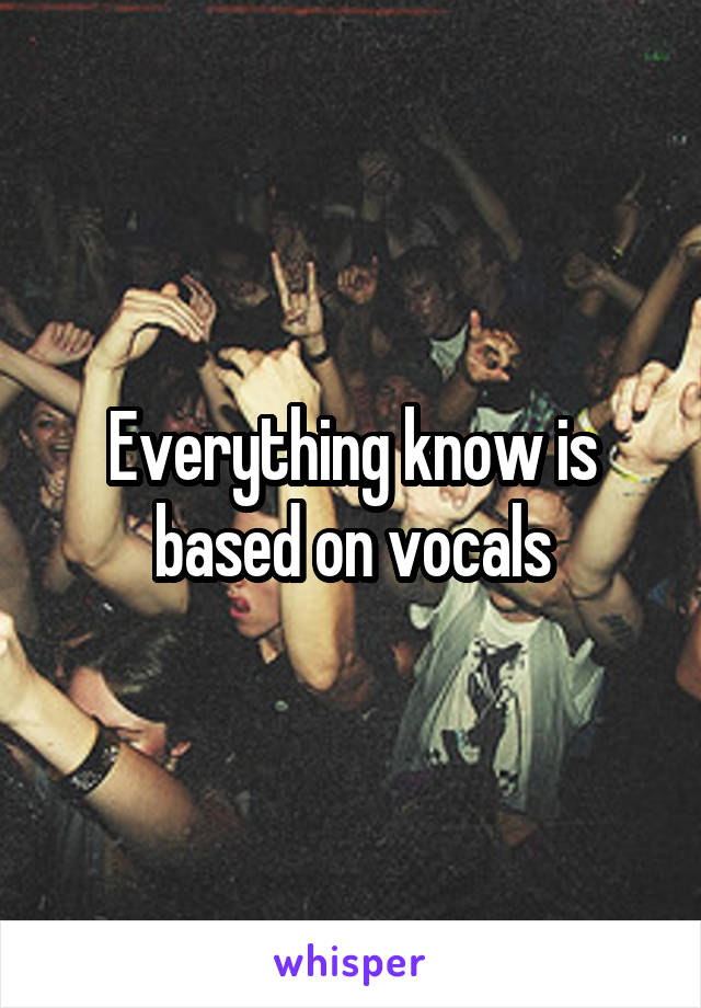 Everything know is based on vocals