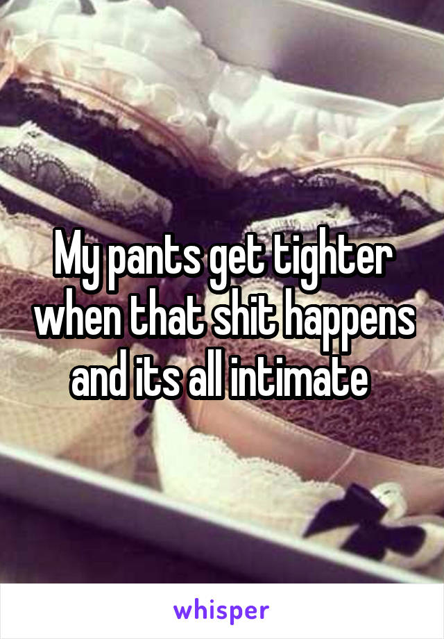 My pants get tighter when that shit happens and its all intimate 