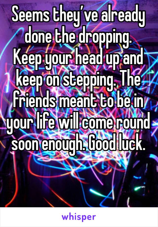 Seems they’ve already done the dropping.
Keep your head up and keep on stepping. The friends meant to be in your life will come round soon enough. Good luck.