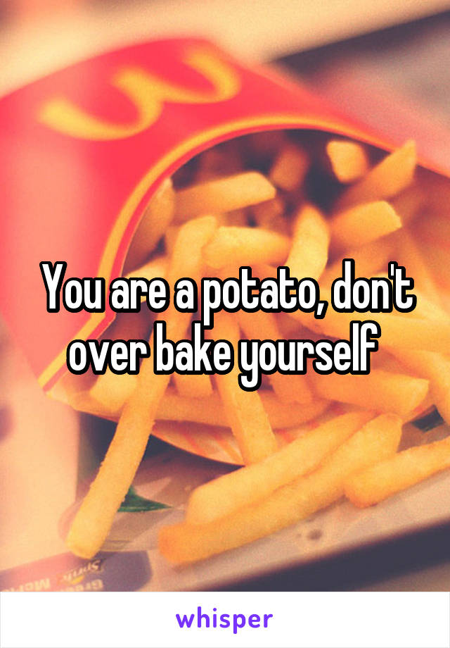 You are a potato, don't over bake yourself 