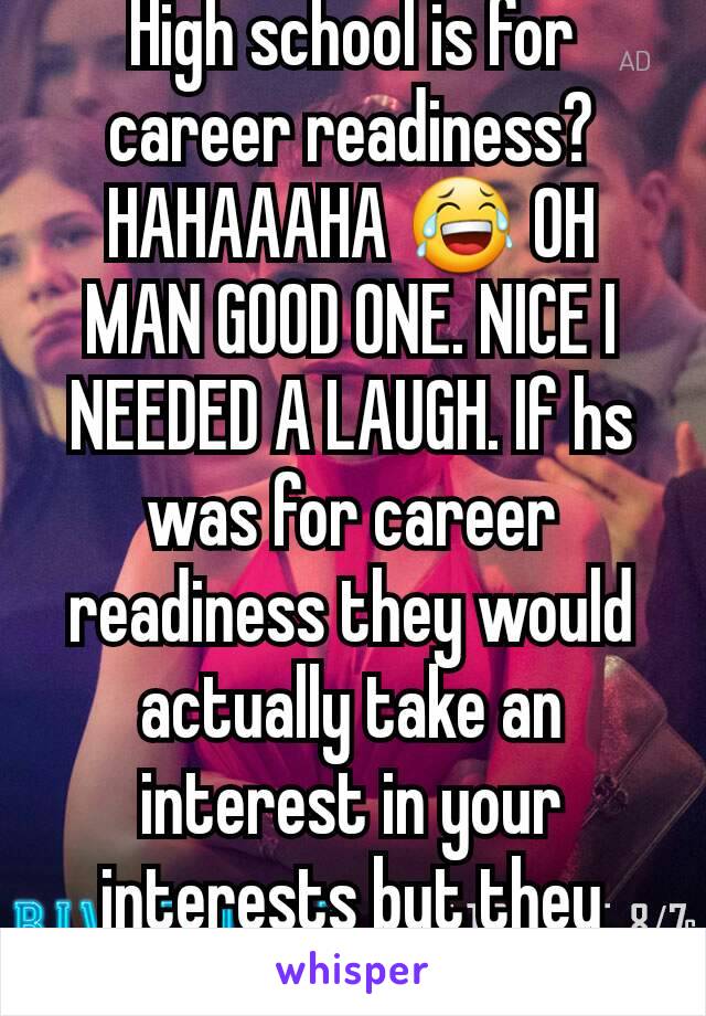 High school is for career readiness? HAHAAAHA 😂 OH MAN GOOD ONE. NICE I NEEDED A LAUGH. If hs was for career readiness they would actually take an interest in your interests but they don't 