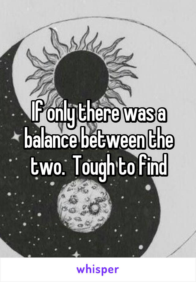 If only there was a balance between the two.  Tough to find