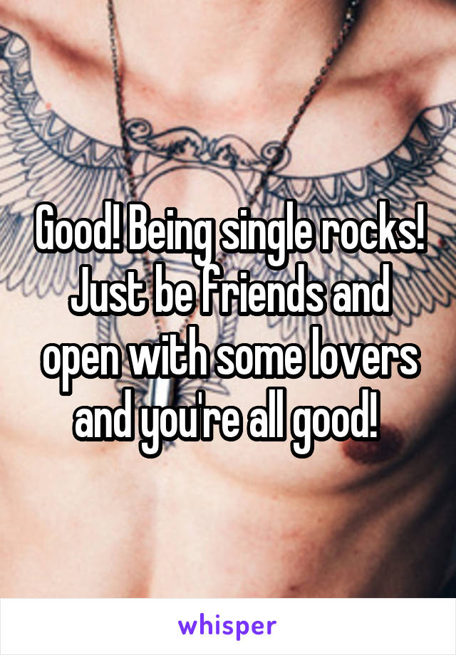 Good! Being single rocks! Just be friends and open with some lovers and you're all good! 