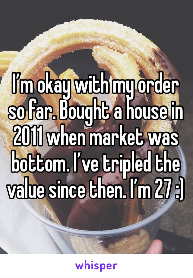 I’m okay with my order so far. Bought a house in 2011 when market was bottom. I’ve tripled the value since then. I’m 27 :)