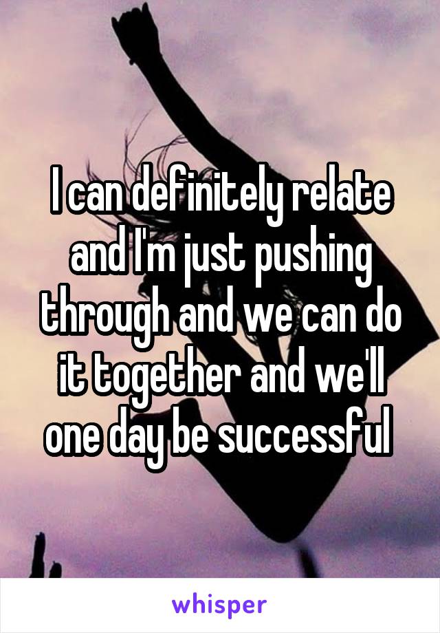 I can definitely relate and I'm just pushing through and we can do it together and we'll one day be successful 