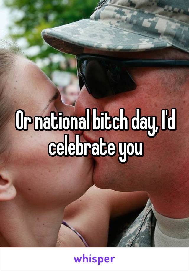 Or national bitch day, I'd celebrate you