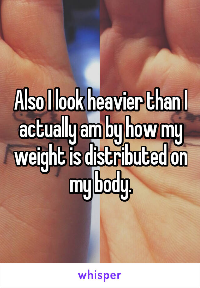 Also I look heavier than I actually am by how my weight is distributed on my body.