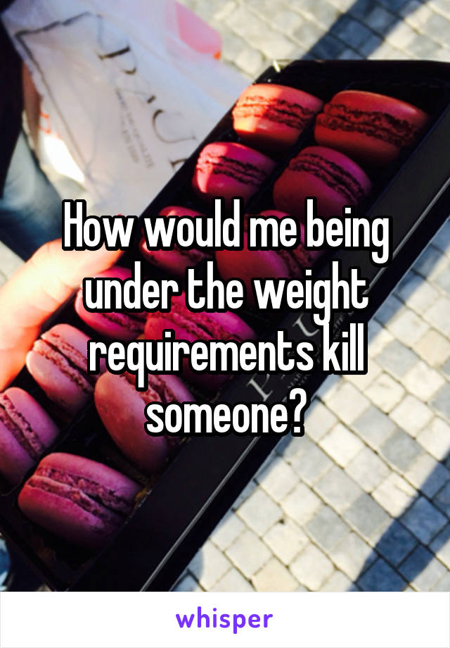 How would me being under the weight requirements kill someone?