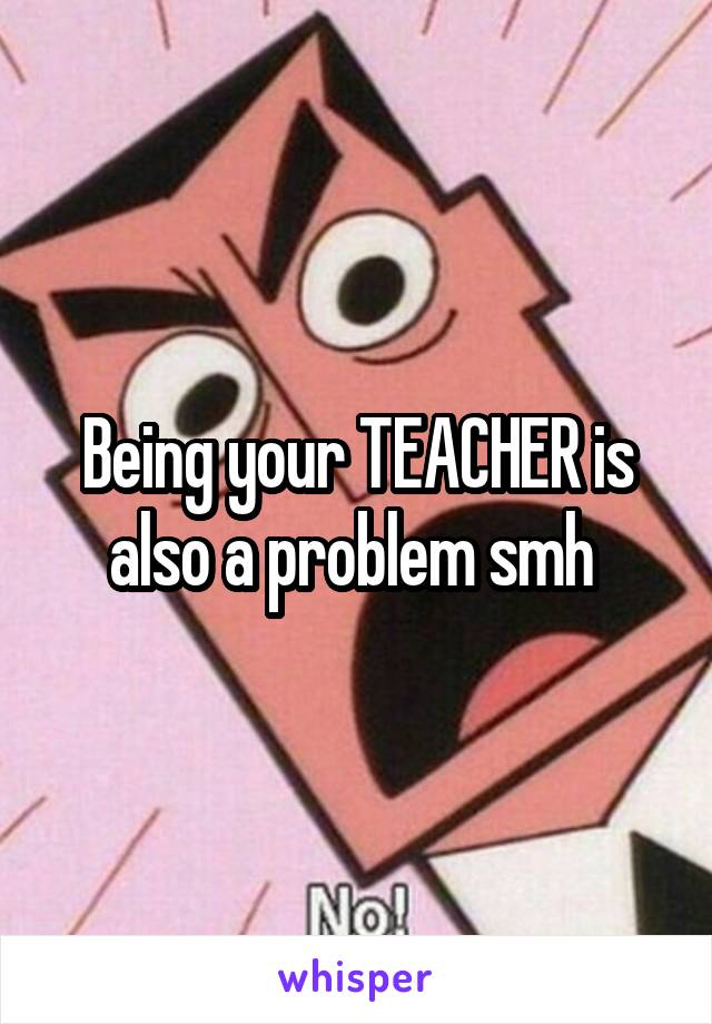 Being your TEACHER is also a problem smh 