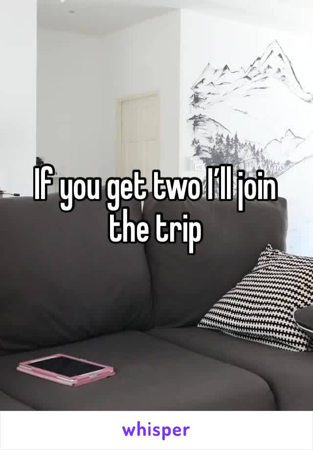 If you get two I’ll join the trip