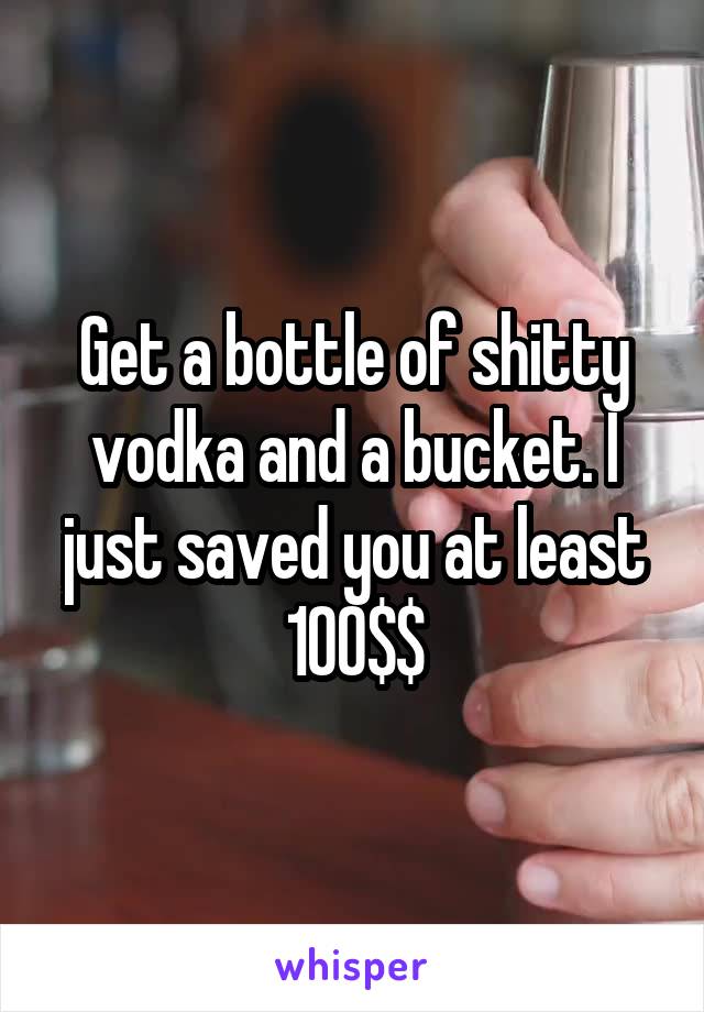 Get a bottle of shitty vodka and a bucket. I just saved you at least 100$$