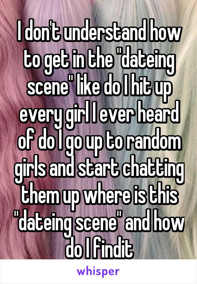 I don't understand how to get in the "dateing scene" like do I hit up every girl I ever heard of do I go up to random girls and start chatting them up where is this "dateing scene" and how do I findit