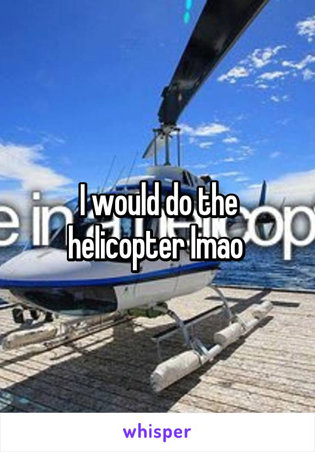 I would do the helicopter lmao 