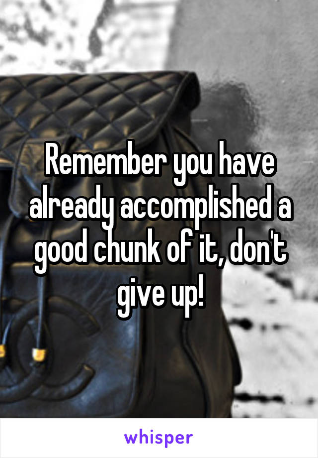 Remember you have already accomplished a good chunk of it, don't give up!