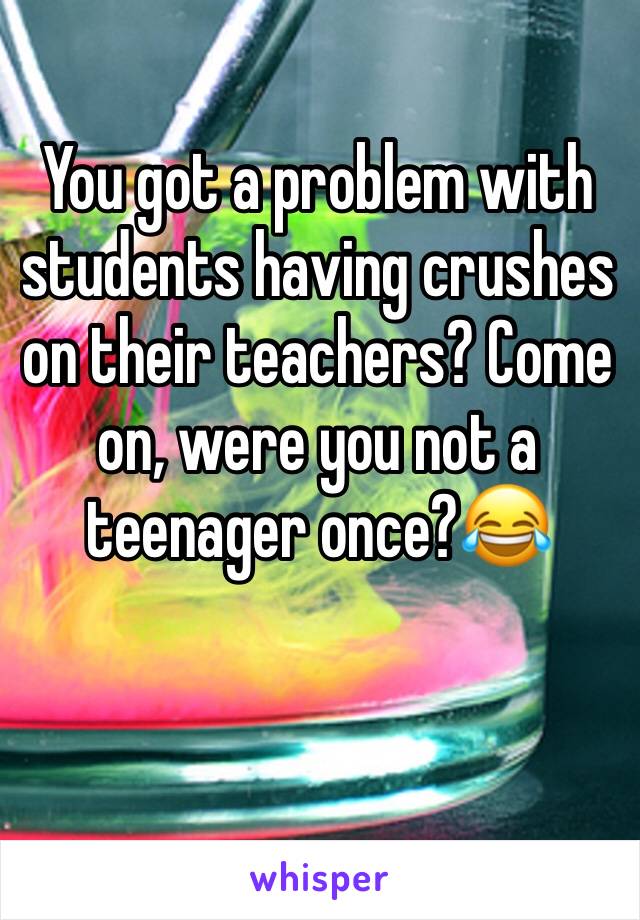 You got a problem with students having crushes on their teachers? Come on, were you not a teenager once?😂