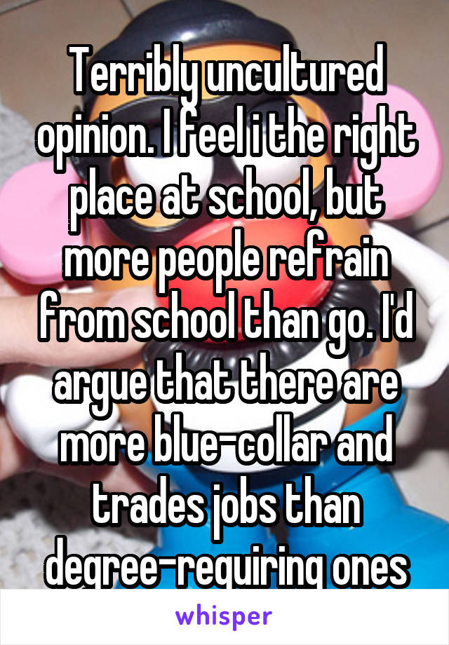 Terribly uncultured opinion. I feel i the right place at school, but more people refrain from school than go. I'd argue that there are more blue-collar and trades jobs than degree-requiring ones