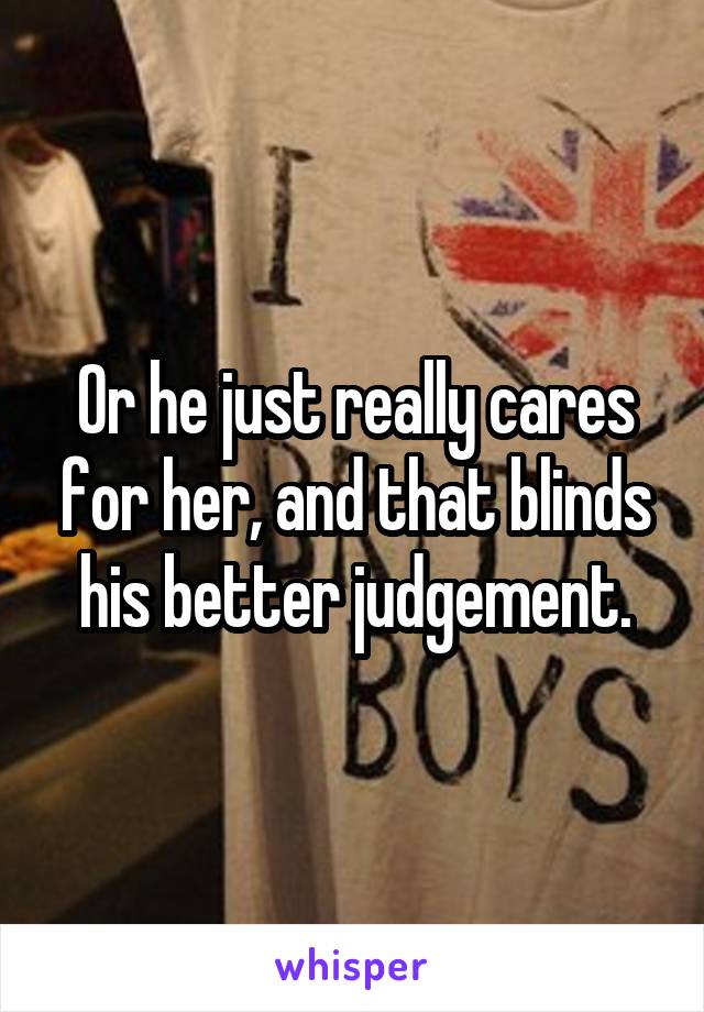 Or he just really cares for her, and that blinds his better judgement.