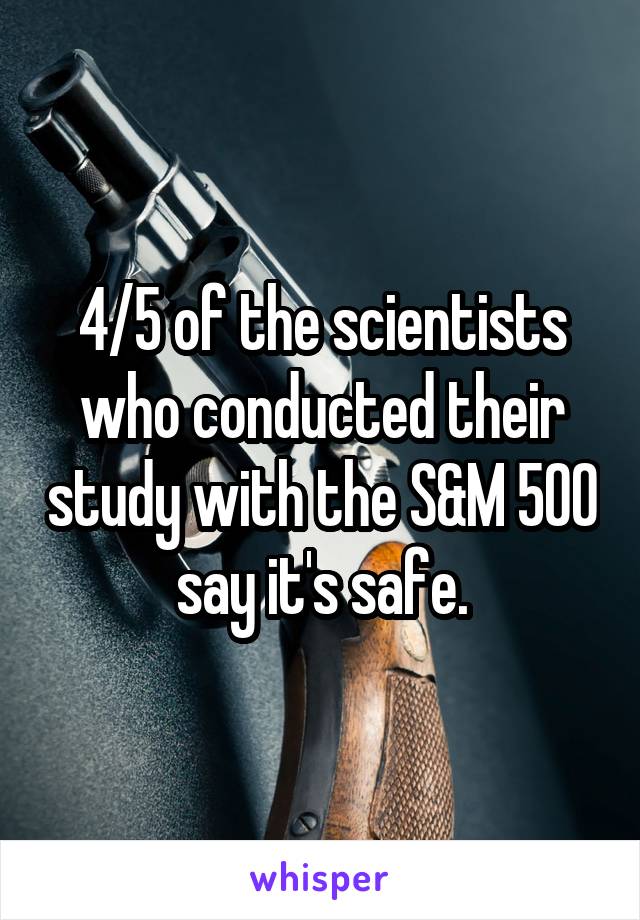 4/5 of the scientists who conducted their study with the S&M 500 say it's safe.