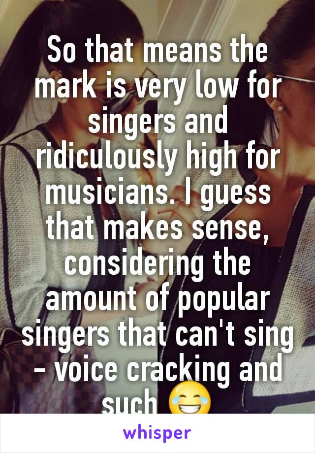 So that means the mark is very low for singers and ridiculously high for musicians. I guess that makes sense, considering the amount of popular singers that can't sing - voice cracking and such 😂